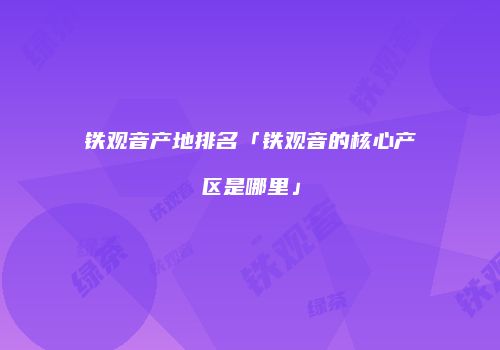 铁观音产地排名「铁观音的核心产区是哪里」