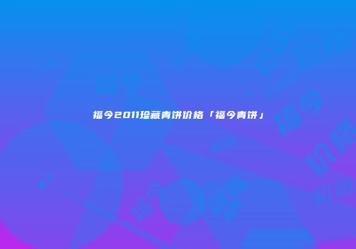 福今2011珍藏青饼价格「福今青饼」