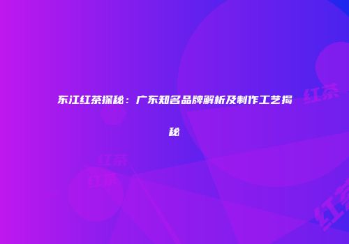 东江红茶探秘：广东知名品牌解析及制作工艺揭秘