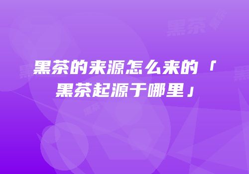 黑茶的来源怎么来的「黑茶起源于哪里」