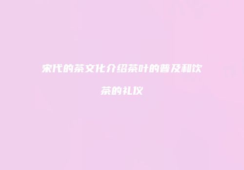 宋代的茶文化介绍茶叶的普及和饮茶的礼仪