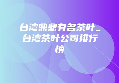 台湾鼎鼎有名茶叶_台湾茶叶公司排行榜