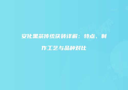 安化黑茶传统茯砖详解：特点、制作工艺与品种对比