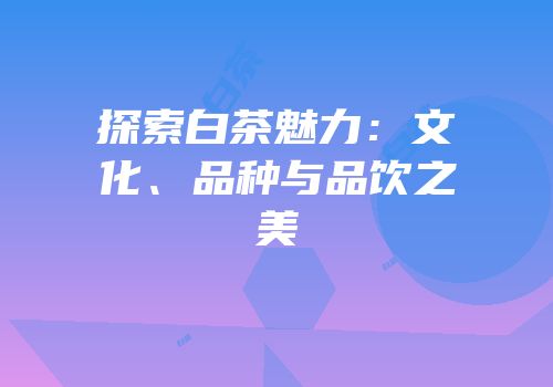 探索白茶魅力：文化、品种与品饮之美