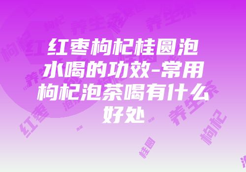 红枣枸杞桂圆泡水喝的功效-常用枸杞泡茶喝有什么好处