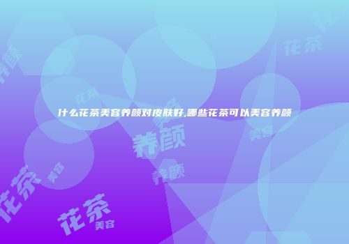 什么花茶美容养颜对皮肤好,哪些花茶可以美容养颜