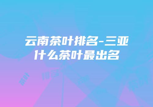 云南茶叶排名-三亚什么茶叶最出名