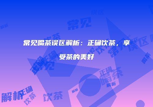常见喝茶误区解析：正确饮茶，享受茶的美好