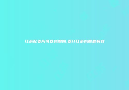 红茶配姜片可以减肥吗,姜汁红茶减肥最有效