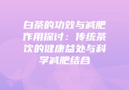 白茶的功效与减肥作用探讨：传统茶饮的健康益处与科学减肥结合
