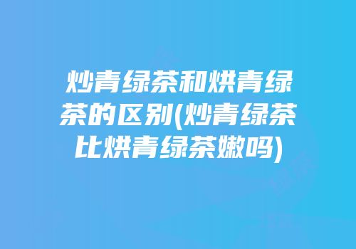 炒青绿茶和烘青绿茶的区别(炒青绿茶比烘青绿茶嫩吗)