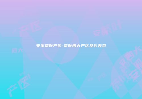 安溪茶叶产区-茶叶四大产区及代表茶