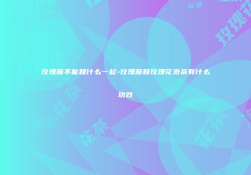 玫瑰茄不能和什么一起-玫瑰茄和玫瑰花泡茶有什么功效