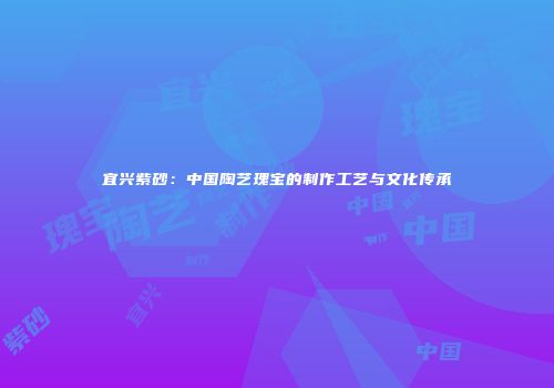 宜兴紫砂：中国陶艺瑰宝的制作工艺与文化传承