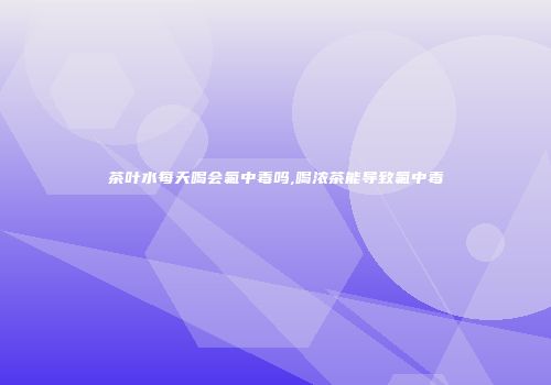 茶叶水每天喝会氟中毒吗,喝浓茶能导致氟中毒