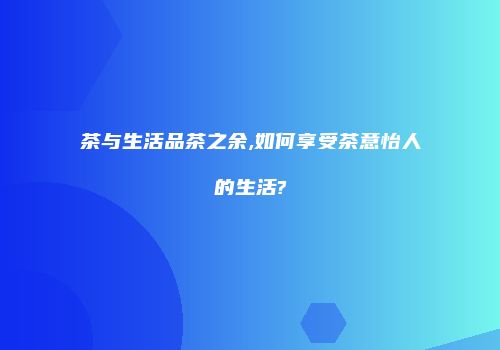 茶与生活品茶之余,如何享受茶意怡人的生活?