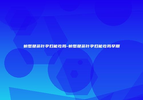 螃蟹腿茶叶孕妇能吃吗-螃蟹腿茶叶孕妇能吃吗早期