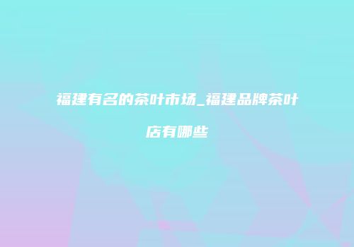 福建有名的茶叶市场_福建品牌茶叶店有哪些