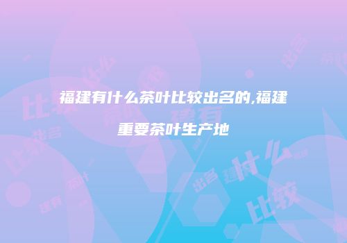 福建有什么茶叶比较出名的,福建重要茶叶生产地