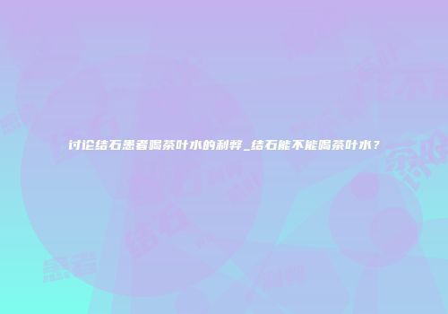 讨论结石患者喝茶叶水的利弊_结石能不能喝茶叶水？