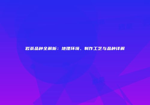 岩茶品种全解析：地理环境、制作工艺与品种详解