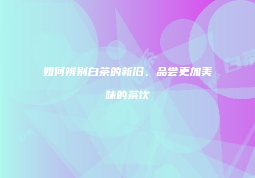 如何辨别白茶的新旧，品尝更加美味的茶饮