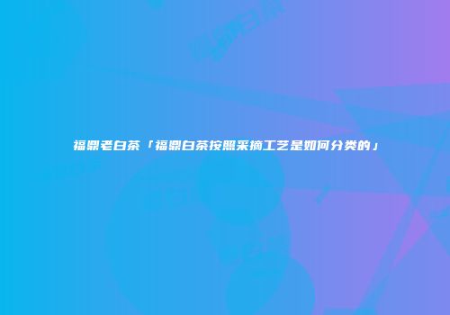 福鼎老白茶「福鼎白茶按照采摘工艺是如何分类的」