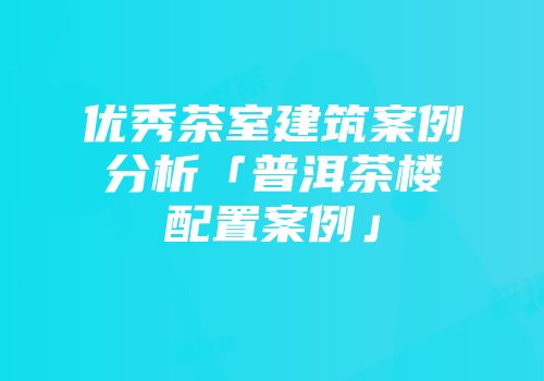 优秀茶室建筑案例分析「普洱茶楼配置案例」