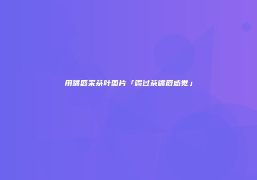 用嘴唇采茶叶图片「喝过茶嘴唇感觉」