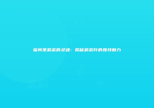 福州茉莉茶的灵魂：揭秘莉茶叶的独特魅力