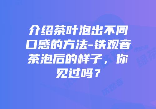 介绍茶叶泡出不同口感的方法-铁观音茶泡后的样子，你见过吗？