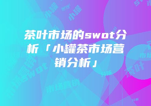 茶叶市场的swot分析「小罐茶市场营销分析」