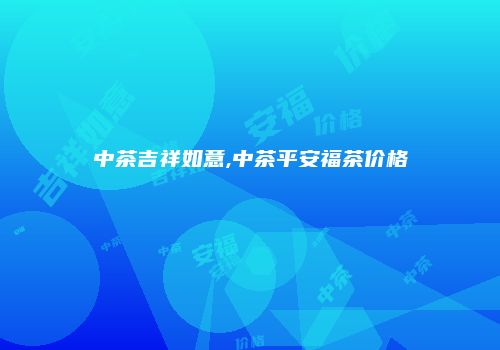 中茶吉祥如意,中茶平安福茶价格
