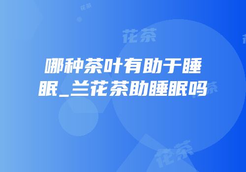 哪种茶叶有助于睡眠_兰花茶助睡眠吗