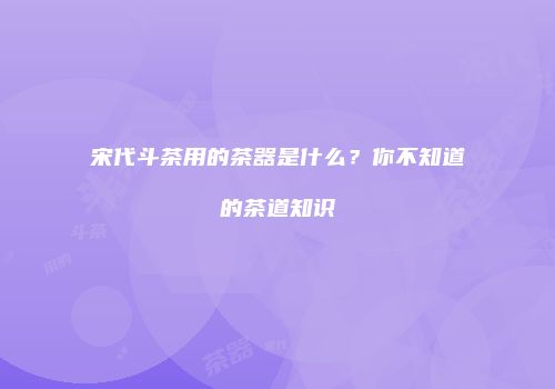 宋代斗茶用的茶器是什么？你不知道的茶道知识