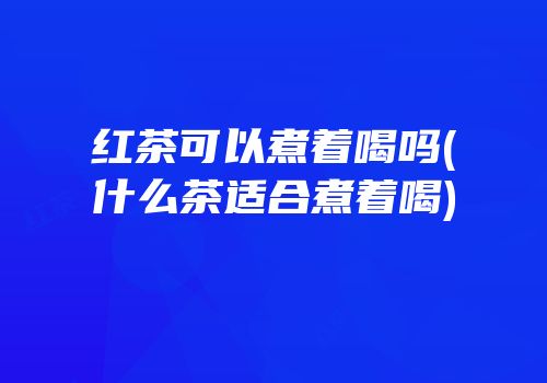 红茶可以煮着喝吗(什么茶适合煮着喝)