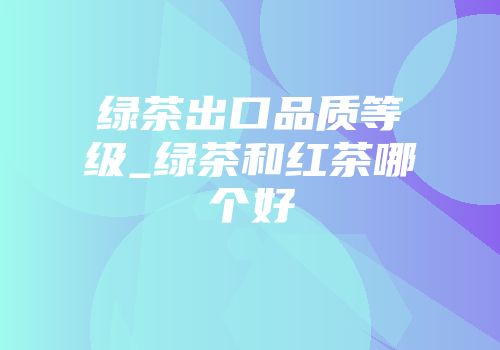 绿茶出口品质等级_绿茶和红茶哪个好