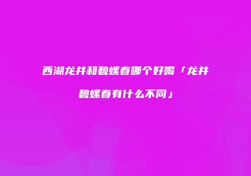 西湖龙井和碧螺春哪个好喝「龙井碧螺春有什么不同」