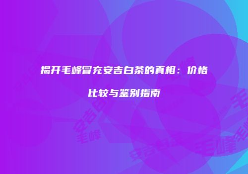 揭开毛峰冒充安吉白茶的真相：价格比较与鉴别指南