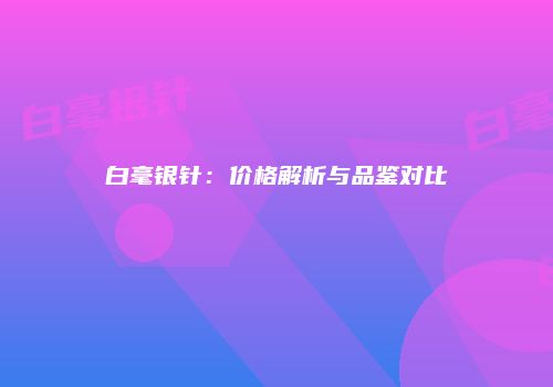 白毫银针：价格解析与品鉴对比