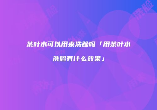 茶叶水可以用来洗脸吗「用茶叶水洗脸有什么效果」