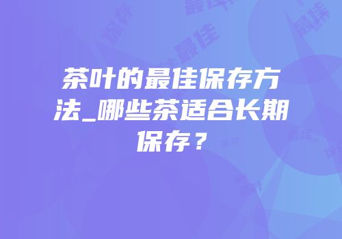 茶叶的最佳保存方法_哪些茶适合长期保存？