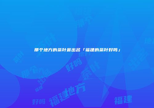那个地方的茶叶最出名「福建的茶叶好吗」