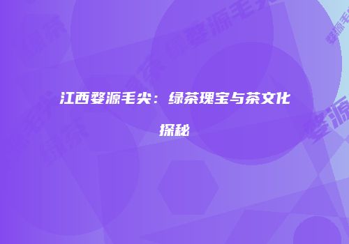 江西婺源毛尖：绿茶瑰宝与茶文化探秘