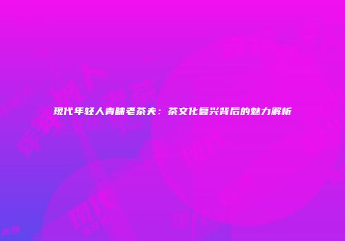 现代年轻人青睐老茶夫：茶文化复兴背后的魅力解析