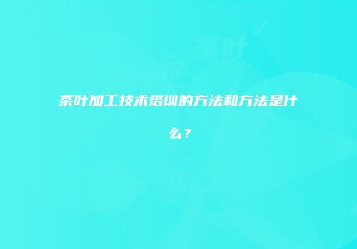 茶叶加工技术培训的方法和方法是什么？