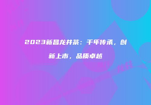 2023新昌龙井茶：千年传承，创新上市，品质卓越