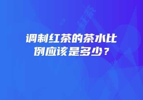 调制红茶的茶水比例应该是多少？