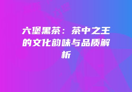 六堡黑茶：茶中之王的文化韵味与品质解析