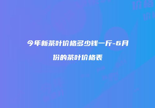 今年新茶叶价格多少钱一斤-6月份的茶叶价格表
